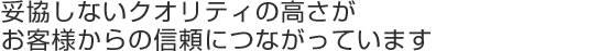 妥協しないクオリティの高さが お客様からの信頼につながっています