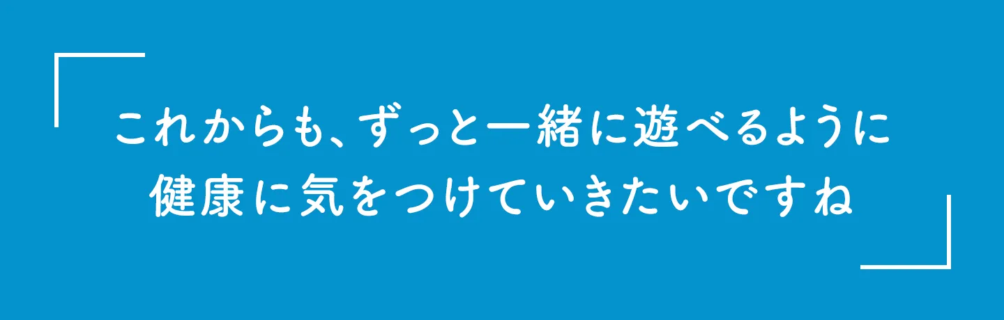 これからも、ずっと一緒に遊べるように健康に気をつけていきたいですね