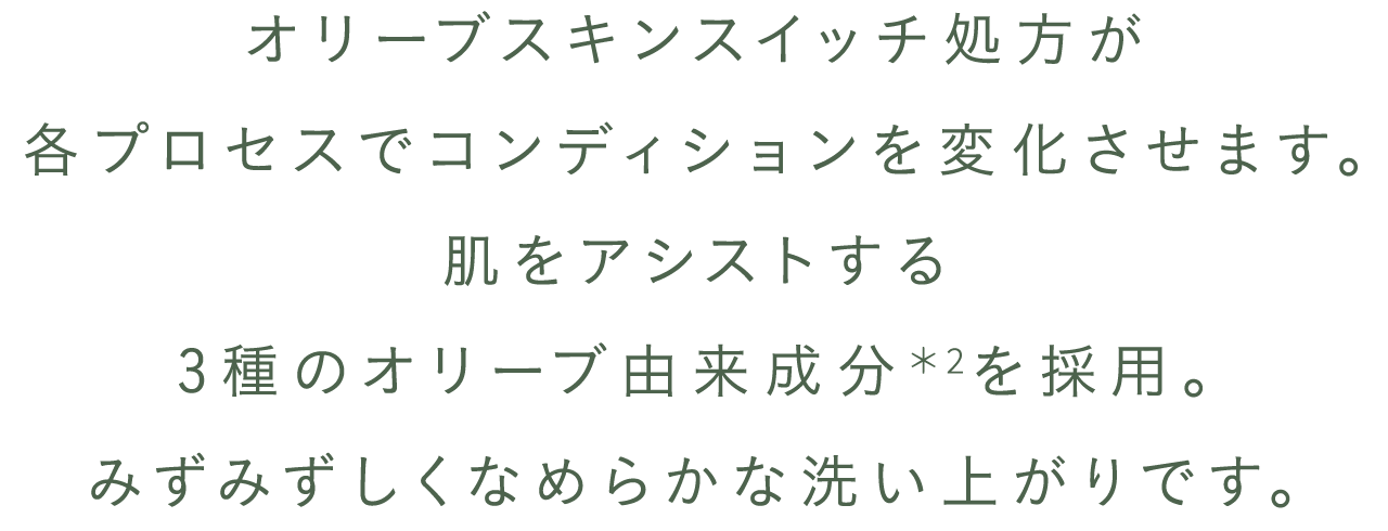 オリーブスキンスイッチ処方が各プロセスで、コンディションを変化させます。肌をアシストする３種のオリーブ由来成分を採用。みずみずしくなめらかな洗い上がりです。
