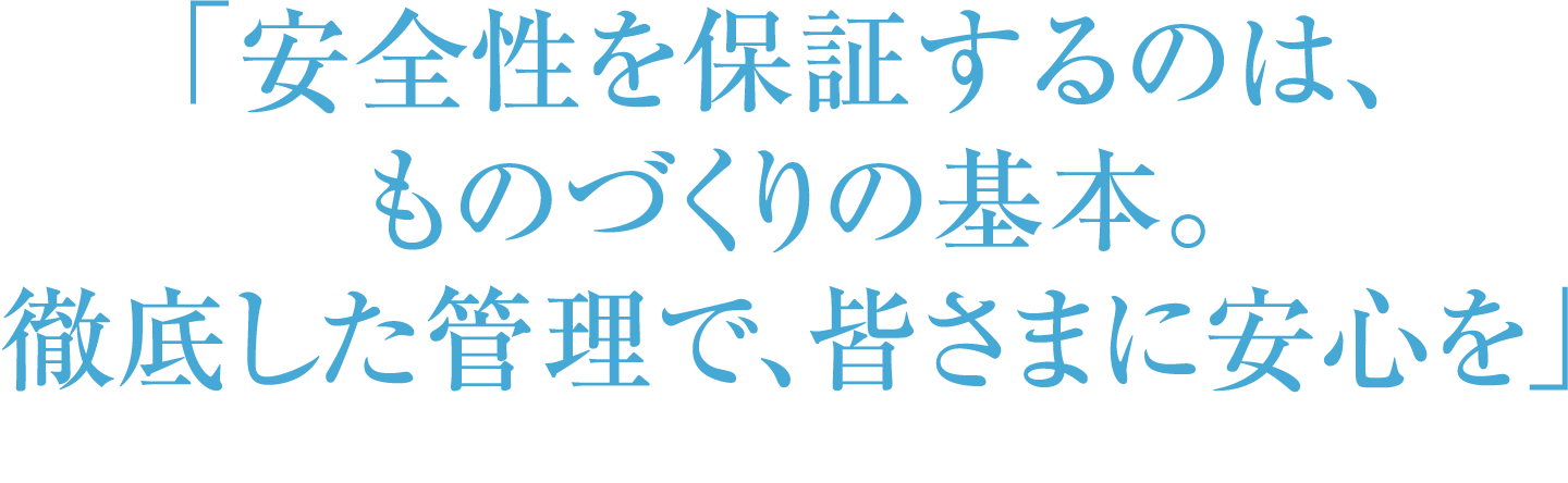 「安全性を保証するのは、ものづくりの基本。徹底した管理で、皆さまに安心を」