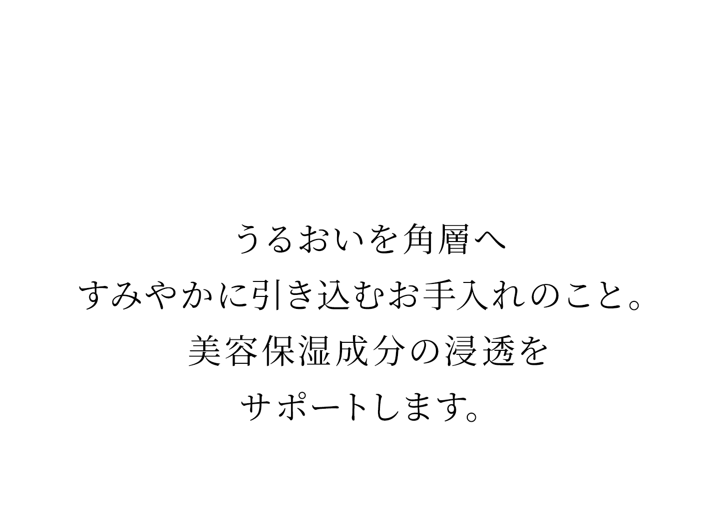 うるおいを角層へすみやかに引き込むお手入れのこと。美容保湿成分の浸透をサポートします。
