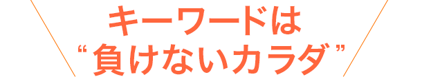 キーワードは“負けないカラダ”！