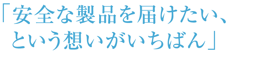 「安全な製品を届けたい、という想いがいちばん」