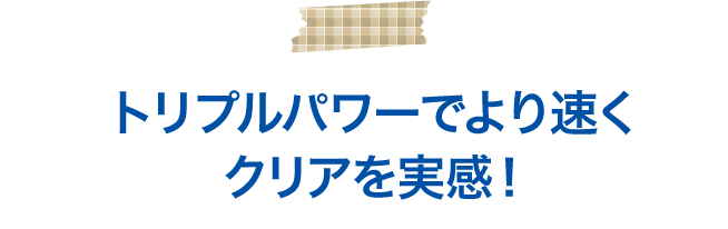 トリプルパワーでより速くクリアを実感!