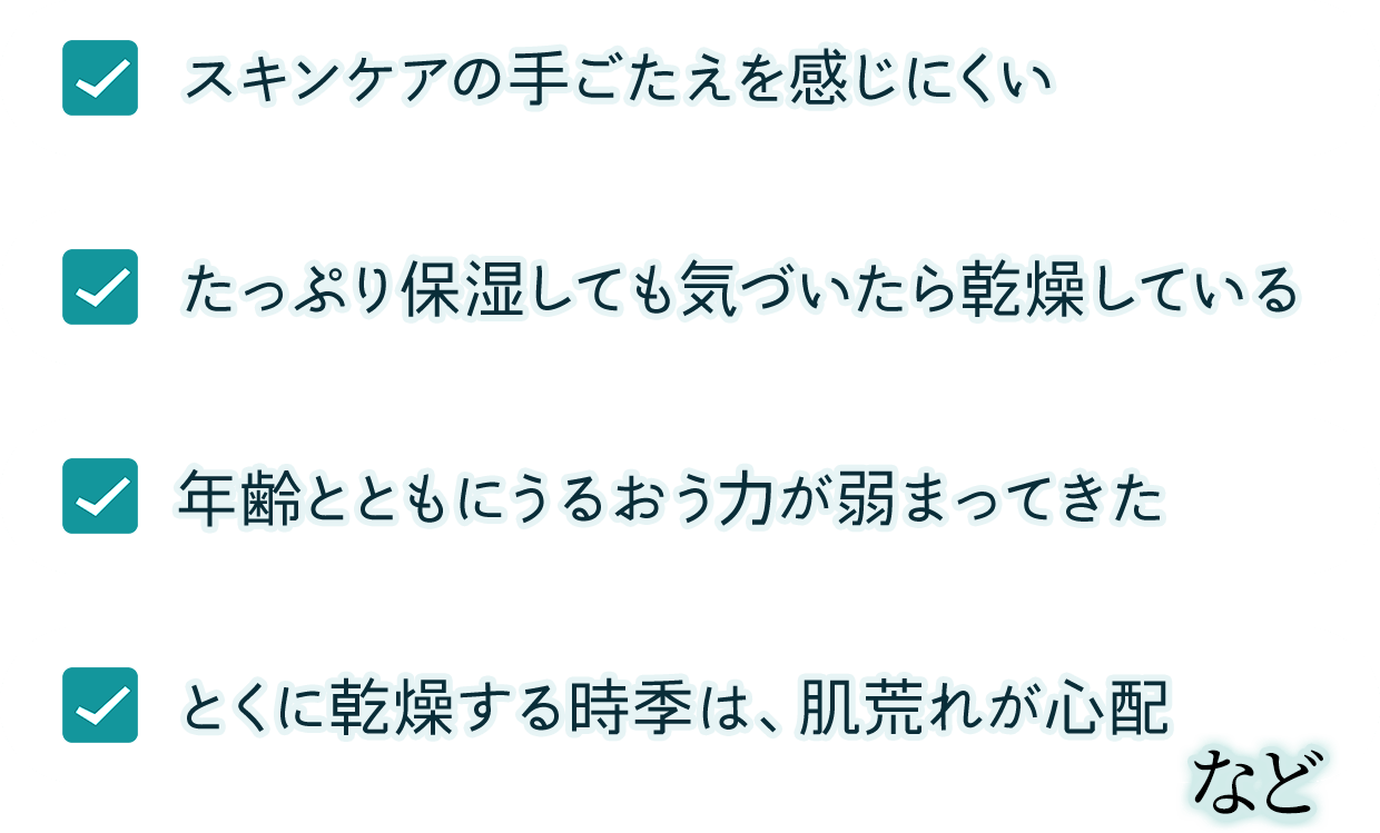 スキンケアの手ごたえを感じにくい、たっぷり保湿しても気づいたら乾燥している、年齢とともに、うるおう力が弱まってきた、とくに乾燥する時季は、肌荒れが心配　など