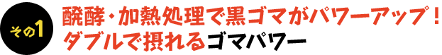 その1  醗酵・加熱処理で黒ゴマがパワーアップ！  ダブルで摂れるゴマパワー